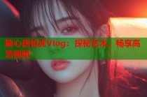 糖心唐伯虎Vlog：探秘艺术，畅享高清视频