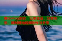 糖心vlog安安：记录生活，分享快乐，随时随地视频创作与分享