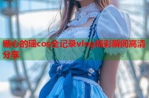 糖心的瑶cos全记录vlog精彩瞬间高清分享