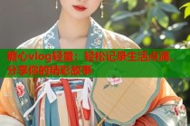 糖心vlog轻量：轻松记录生活点滴，分享你的精彩故事