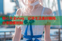 糖心大全vlog，记录生活美好瞬间，分享甜蜜时刻