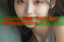 txvlogcom免费版：轻松记录生活，随时随地视频日志分享