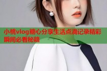 小桃vlog糖心分享生活点滴记录精彩瞬间必看秘籍