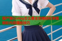 国产糖心vlog怎么看全攻略轻松掌握精彩内容播放技巧