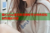 糖心vlog演员阵容揭秘平台特色轻松创作精彩内容