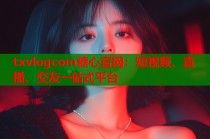 txvlogcom糖心官网：短视频、直播、交友一站式平台