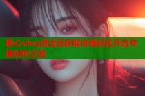 糖心vlog激活码获取攻略轻松开启专属创作之旅