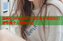 唐糖心Vlog精彩生活记录分享轻松打造专属个人视频日记