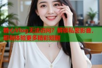糖心Vlog无法访问？解锁私密影音，即刻体验更多精彩短剧