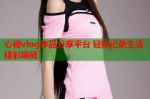 心糖vlog作品分享平台 轻松记录生活精彩瞬间