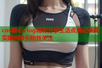 cos糖心vlog精彩分享生活点滴记录真实瞬间吸引粉丝关注