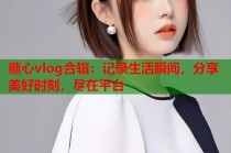 糖心vlog合辑：记录生活瞬间，分享美好时刻，尽在平台