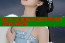 糖心vlog污旧版高清资源分享轻松观看精彩内容不断