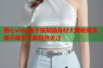 糖心vlog柚子猫刻晴身材大揭秘高清展示吸引无数粉丝关注