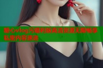 糖心vlog污福利版高清资源无限畅享私密内容速递