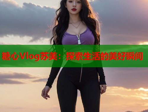 糖心Vlog苏美：探索生活的美好瞬间  第1张