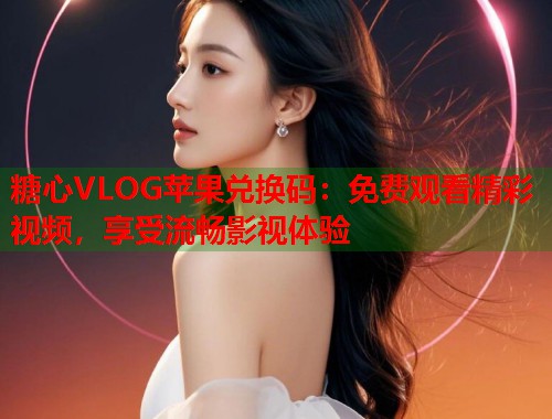 糖心VLOG苹果兑换码：免费观看精彩视频，享受流畅影视体验  第1张