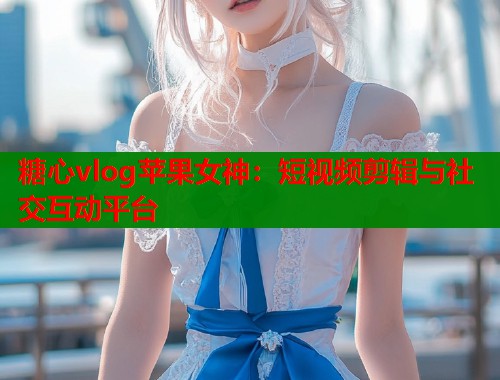 糖心vlog苹果女神：短视频剪辑与社交互动平台  第2张