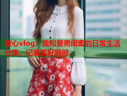 糖心vlog：我和爱男闺蜜的日常生活分享，记录美好瞬间  第1张