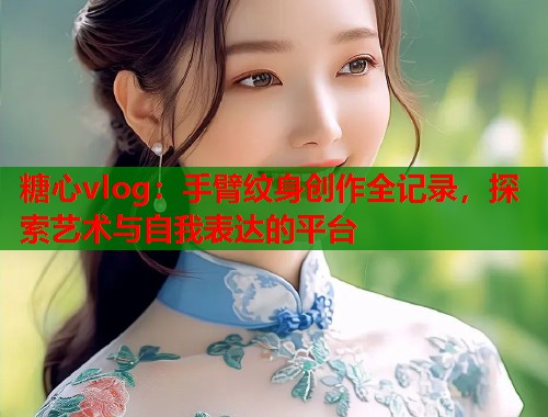 糖心vlog：手臂纹身创作全记录，探索艺术与自我表达的平台  第1张
