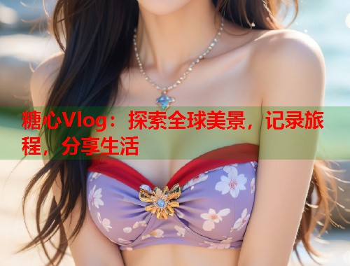 糖心Vlog：探索全球美景，记录旅程，分享生活  第1张