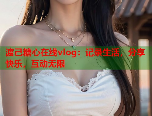 渡己糖心在线vlog：记录生活，分享快乐，互动无限  第1张
