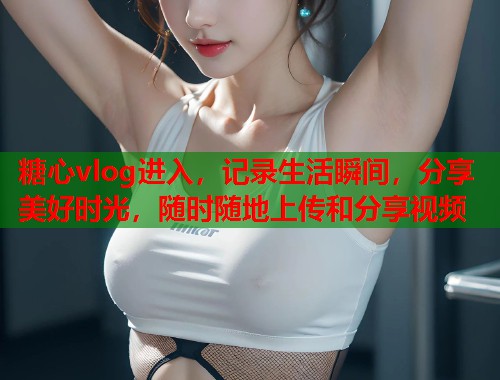 糖心vlog进入，记录生活瞬间，分享美好时光，随时随地上传和分享视频  第1张