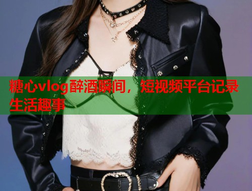 糖心vlog醉酒瞬间，短视频平台记录生活趣事  第1张