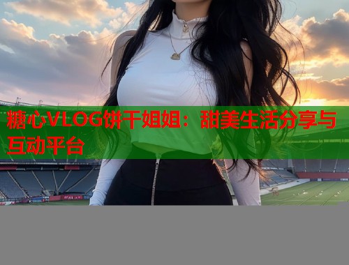 糖心VLOG饼干姐姐：甜美生活分享与互动平台  第2张