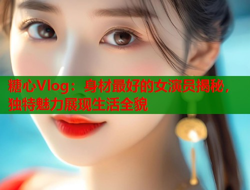 糖心Vlog：身材最好的女演员揭秘，独特魅力展现生活全貌  第2张