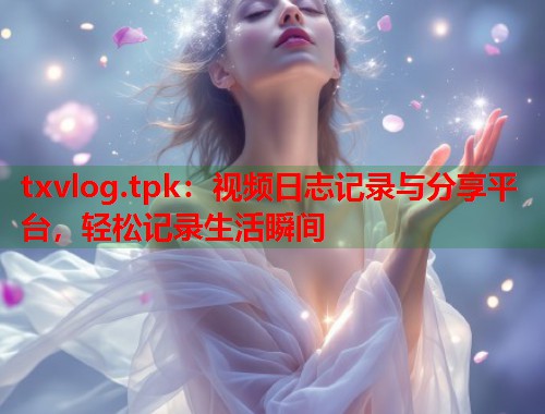 txvlog.tpk：视频日志记录与分享平台，轻松记录生活瞬间  第1张
