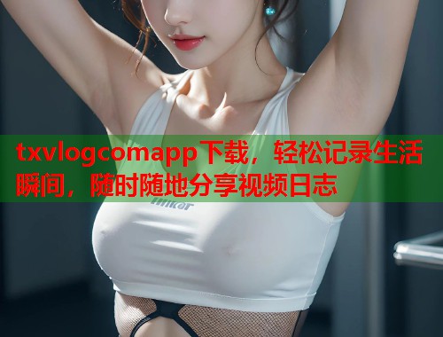 txvlogcomapp下载，轻松记录生活瞬间，随时随地分享视频日志  第1张
