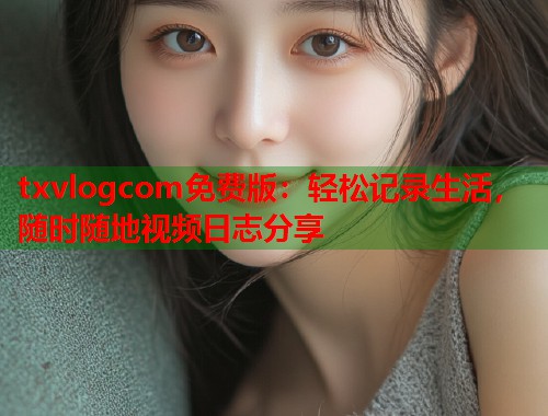 txvlogcom免费版：轻松记录生活，随时随地视频日志分享  第1张