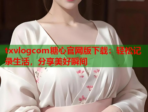 txvlogcom糖心官网版下载：轻松记录生活，分享美好瞬间  第2张