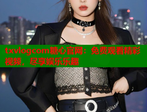 txvlogcom糖心官网：免费观看精彩视频，尽享娱乐乐趣  第1张