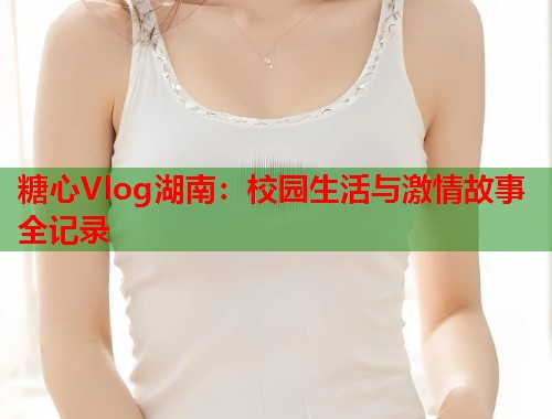 糖心Vlog湖南：校园生活与激情故事全记录  第1张