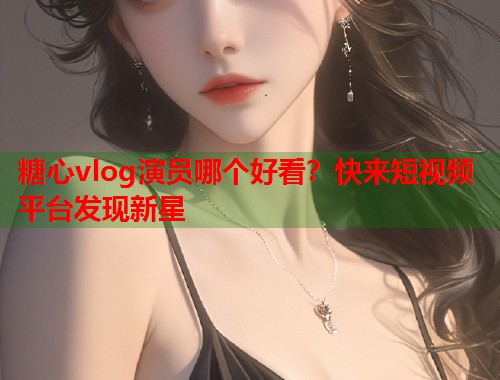 糖心vlog演员哪个好看？快来短视频平台发现新星  第1张