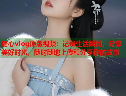 糖心vlog原版视频：记录生活瞬间，分享美好时光，随时随地上传和分享你的故事  第1张