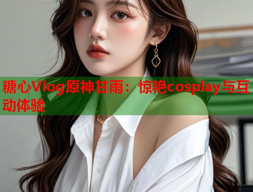 糖心Vlog原神甘雨：惊艳cosplay与互动体验  第1张