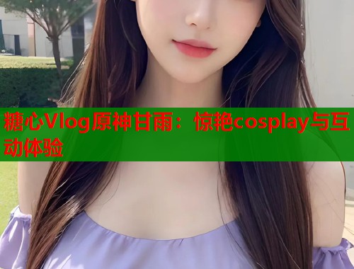 糖心Vlog原神甘雨：惊艳cosplay与互动体验  第2张