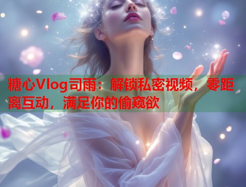糖心Vlog司雨：解锁私密视频，零距离互动，满足你的偷窥欲  第1张