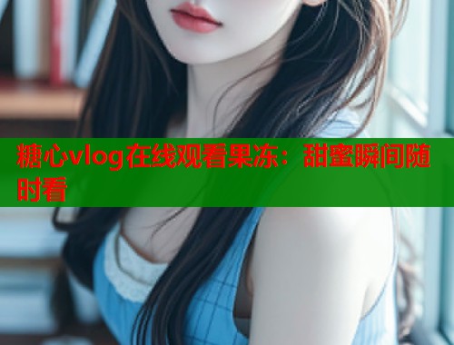 糖心vlog在线观看果冻：甜蜜瞬间随时看  第2张