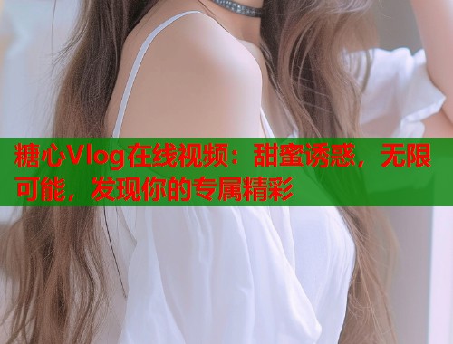糖心Vlog在线视频：甜蜜诱惑，无限可能，发现你的专属精彩  第1张