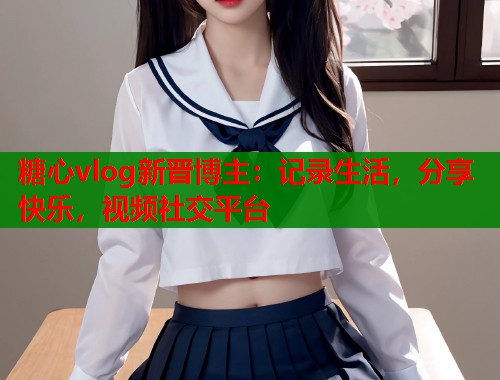 糖心vlog新晋博主：记录生活，分享快乐，视频社交平台  第1张
