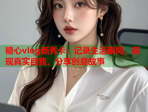 糖心vlog新秀卡：记录生活瞬间，展现真实自我，分享创意故事  第2张