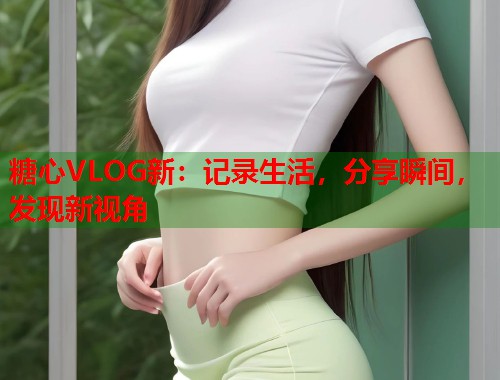 糖心VLOG新：记录生活，分享瞬间，发现新视角  第1张