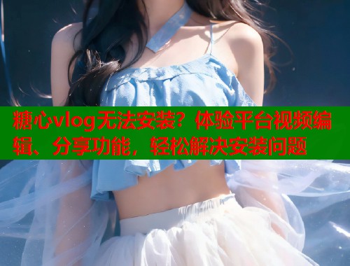 糖心vlog无法安装？体验平台视频编辑、分享功能，轻松解决安装问题  第1张