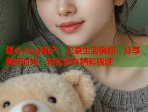 糖心vlog精产：记录生活瞬间，分享美好时光，轻松创作精彩视频  第1张