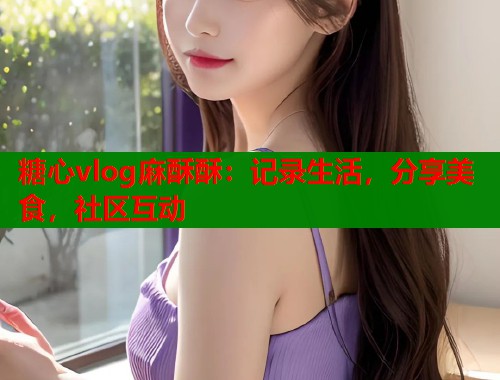 糖心vlog麻酥酥：记录生活，分享美食，社区互动  第1张