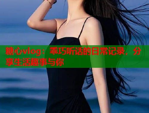 糖心vlog：乖巧听话的日常记录，分享生活趣事与你  第1张